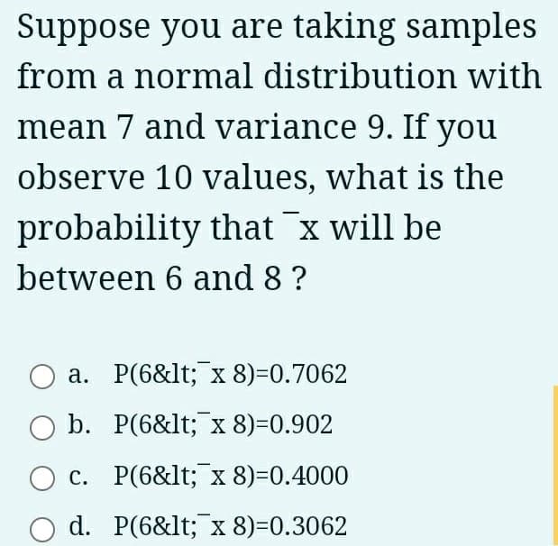 Suppose you are taking samples
from a normal distribution with
mean 7 and variance 9. If you
observe 10 values, what is the
probability that ¯x will be
between 6 and 8 ?
a. P(6&lt; x 8)=0.7062
b. P(6&lt; x 8)=0.902
c. P(6&lt; x 8)=0.4000
O d. P(6&lt; x 8)=0.3062
