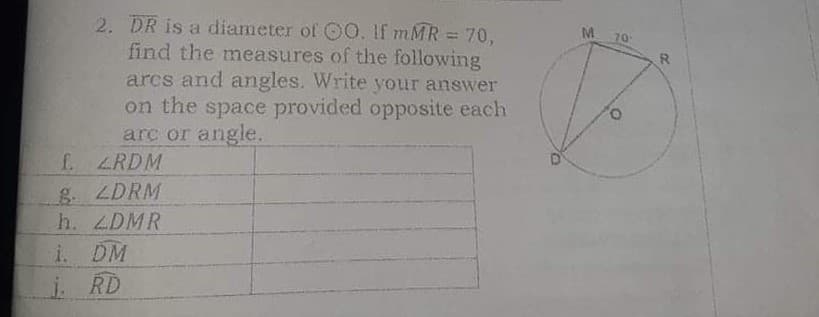 2. DR is a diameter of OO. If mMR = 70,
find the measures of the following
arcs and agles. Write your answer
on the space provided opposite each
arc or angle.
f ZRDM
g. LDRM
h. ZDMR
i. DM
i RD
M.
70
!3D
