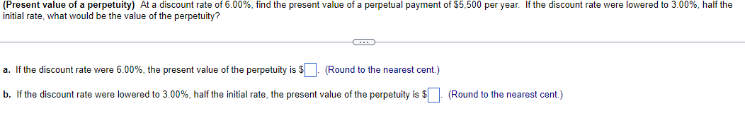 (Present value of a perpetuity) At a discount rate of 6.00%, find the present value of a perpetual payment of $5,500 per year. If the discount rate were lowered to 3.00%, half the
initial rate, what would be the value of the perpetuity?
a. If the discount rate were 6.00%, the present value of the perpetuity is $
b. If the discount rate were lowered to 3.00%, half the initial rate, the present value of the perpetuity is $
(Round to the nearest cent.)
(Round to the nearest cent.)