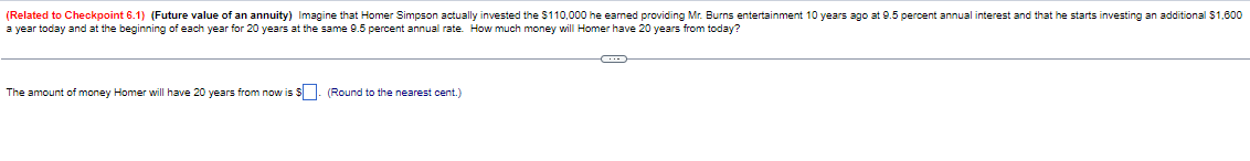 (Related to Checkpoint 6.1) (Future value of an annuity) Imagine that Homer Simpson actually invested the $110,000 he earned providing Mr. Burns entertainment 10 years ago at 9.5 percent annual interest and that he starts investing an additional $1,600
a year today and at the beginning of each year for 20 years at the same 9.5 percent annual rate. How much money will Homer have 20 years from today?
The amount of money Homer will have 20 years from now is $
(Round to the nearest cent.)