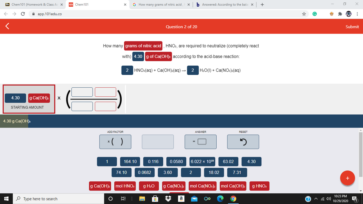 Bb Chem101 (Homework & Class As X
Chem101
G How many grams of nitric acid,
b Answered: According to the bala x
+
A app.101edu.co
Question 2 of 20
Submit
How many grams of nitric acid , HNO:, are required to neutralize (completely react
with) 4.30 g of Ca(OH)2 according to the acid-base reaction:
2 HNO:(aq) + Ca(OH):(aq)-
2 H:O(1) + Ca(NO:):(aq)
4.30
g Ca(OH)2
STARTING AMOUNT
4.30 g Ca(OH)2
ADD FACTOR
ANSWER
RESET
*( )
1
164.10
0.116
0.0580
6.022 x 1023
63.02
4.30
74.10
0.0682
3.60
2
18.02
7.31
g Ca(OH): mol HNO:
g H20
g Ca(NO:)2
mol Ca(NO:) mol Ca(OH)2
g HNOS
10:23 PM
P Type here to search
a
10/29/2020
