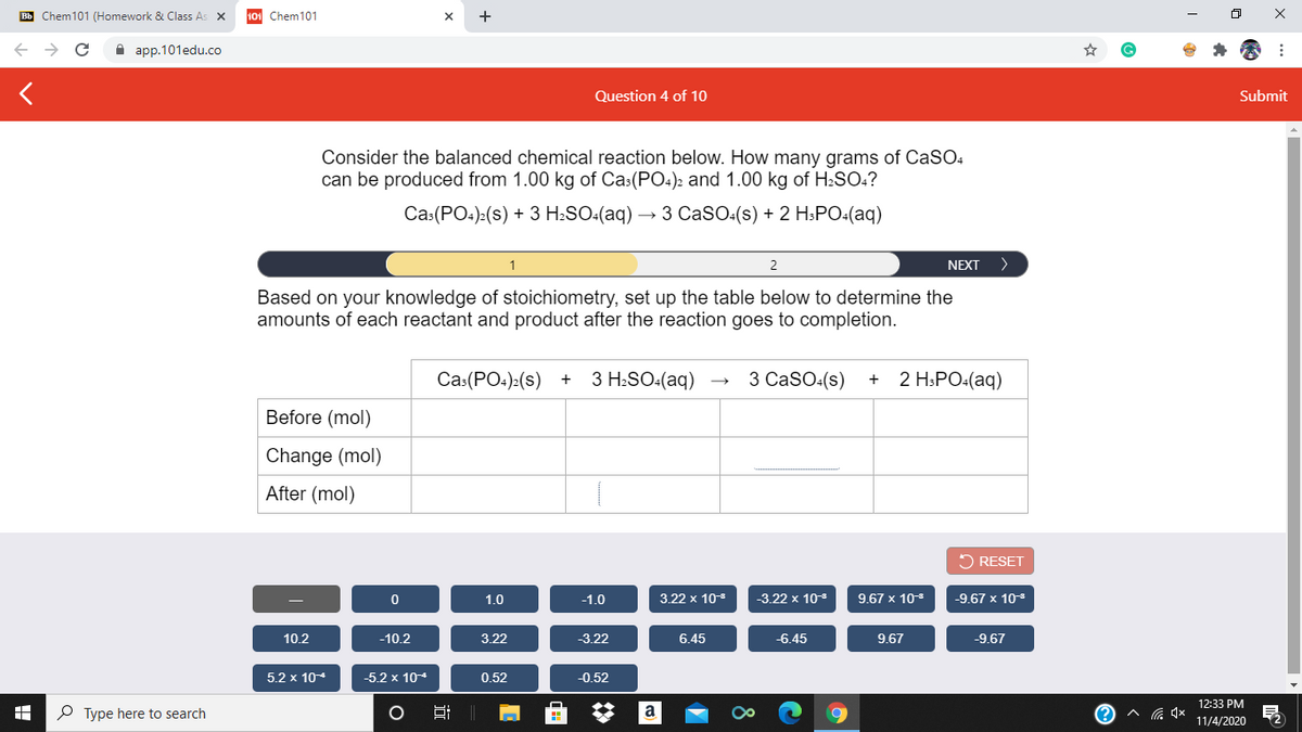 Bb Chem101 (Homework & Class As X
Chem101
+
A app.101edu.co
Question 4 of 10
Submit
Consider the balanced chemical reaction below. How many grams of CaSO4
can be produced from 1.00 kg of Cas(PO:)2 and 1.00 kg of H:SO:?
Сaа:(РО:)(s) + 3 H.SO:(aq) — 3 CASO:(s) + 2 H:РО-(аq)
1
2
NEXT
>
Based on your knowledge of stoichiometry, set up the table below to determine the
amounts of each reactant and product after the reaction goes to completion.
Ca:(PO:):(s)
3 H:SO:(aq)
3 CaSO:(s)
+ 2 H.PO:(aq)
Before (mol)
Change (mol)
After (mol)
5 RESET
1.0
-1.0
3.22 x 10
-3.22 x 108
9.67 x 10
-9.67 x 103
10.2
-10.2
3.22
-3.22
6.45
-6.45
9.67
-9.67
5.2 x 104
-5.2 x 104
0.52
-0.52
12:33 PM
P Type here to search
Hi
a
11/4/2020
