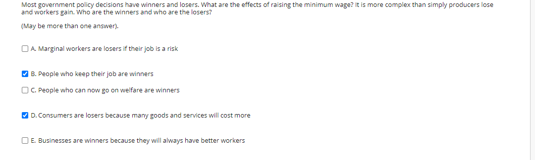 Most government policy decisions have winners and losers. What are the effects of raising the minimum wage? It is more complex than simply producers lose
and workers gain. Who are the winners and who are the losers?
(May be more than one answer).
O A. Marginal workers are losers if their job is a risk
V B. People who keep their job are winners
O C. People who can now go on welfare are winners
V D. Consumers are losers because many goods and services will cost more
O E. Businesses are winners because they will always have better workers
