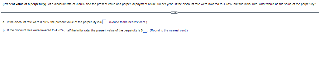 (Present value of a perpetuity) At a discount rate of 9.50%, find the present value of a perpetual payment of $6,000 per year. If the discount rate were lowered to 4.75%, half the initial rate, what would be the value of the perpetuity?
a. If the discount rate were 9.50%, the present value of the perpetuity is $ (Round to the nearest cent.)
b. If the discount rate were lowered to 4.75%, half the initial rate, the present value of the perpetuity is $. (Round to the nearest cent.)