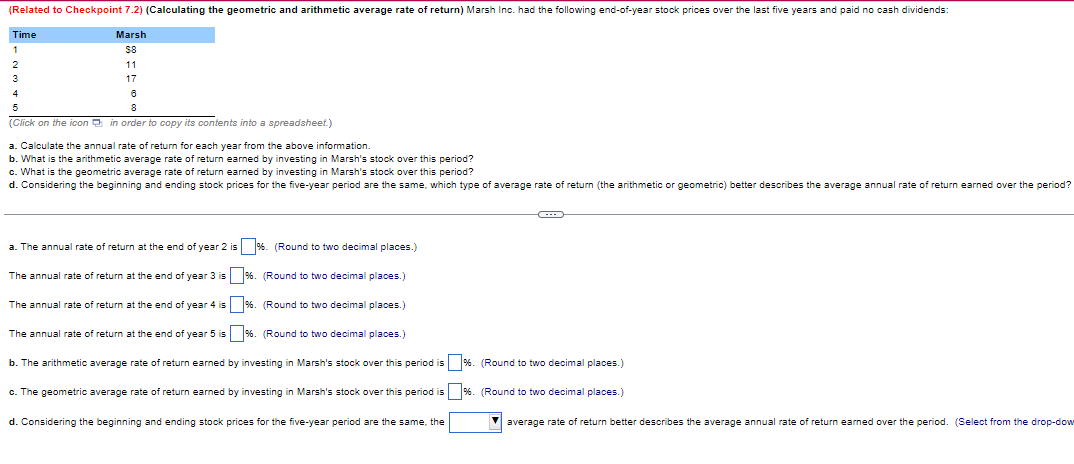 (Related to Checkpoint 7.2) (Calculating the geometric and arithmetic average rate of return) Marsh Inc. had the following end-of-year stock prices over the last five years and paid no cash dividends:
Time
1
Marsh
$8
11
2
3
4
5
17
6
8
(Click on the icon in order to copy its contents into a spreadsheet.)
a. Calculate the annual rate of return for each year from the above information.
b. What is the arithmetic average rate of return earned by investing in Marsh's stock over this period?
c. What is the geometric average rate of return earned by investing in Marsh's stock over this period?
d. Considering the beginning and ending stock prices for the five-year period are the same, which type of average rate of return (the arithmetic or geometric) better describes the average annual rate of return earned over the period?
a. The annual rate of return at the end of year 2 is %. (Round to two decimal places.)
The annual rate of return at the end of year 3 is %. (Round to two decimal places.)
The annual rate of return at the end of year 4 is
%. (Round to two decimal places.)
The annual rate of return at the end of year 5 is %. (Round to two decimal places.)
b. The arithmetic average rate of return earned by investing in Marsh's stock over this period is %. (Round to two decimal places.)
c. The geometric average rate of return earned by investing in Marsh's stock over this period is
%. (Round to two decimal places.)
d. Considering the beginning and ending stock prices for the five-year period are the same, the
average rate of return better describes the average annual rate of return earned over the period. (Select from the drop-dow