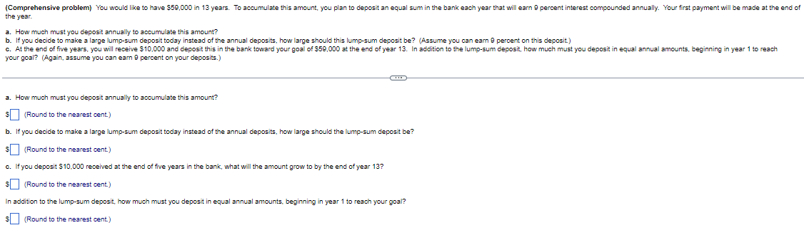 (Comprehensive problem) You would like to have $59,000 in 13 years. To accumulate this amount, you plan to deposit an equal sum in the bank each year that will earn 9 percent interest compounded annually. Your first payment will be made at the end of
the year.
a. How much must you deposit annually to accumulate this amount?
b. If you decide to make a large lump-sum deposit today instead of the annual deposits, how large should this lump-sum deposit be? (Assume you can earn 9 percent on this deposit.)
c. At the end of five years, you will receive $10,000 and deposit this in the bank toward your goal of $59,000 at the end of year 13. In addition to the lump-sum deposit, how much must you deposit in equal annual amounts, beginning in year 1 to reach
your goal? (Again, assume you can earn 9 percent on your deposits.)
a. How much must you deposit annually to accumulate this amount?
(Round to the nearest cent.)
b. If you decide to make a large lump-sum deposit today instead of the annual deposits, how large should the lump-sum deposit be?
(Round to the nearest cent.)
c. If you deposit $10,000 received at the end of five years in the bank, what will the amount grow to by the end of year 13?
(Round to the nearest cent.)
In addition to the lump-sum deposit, how much must you deposit in equal annual amounts, beginning in year 1 to reach your goal?
(Round to the nearest cent.)