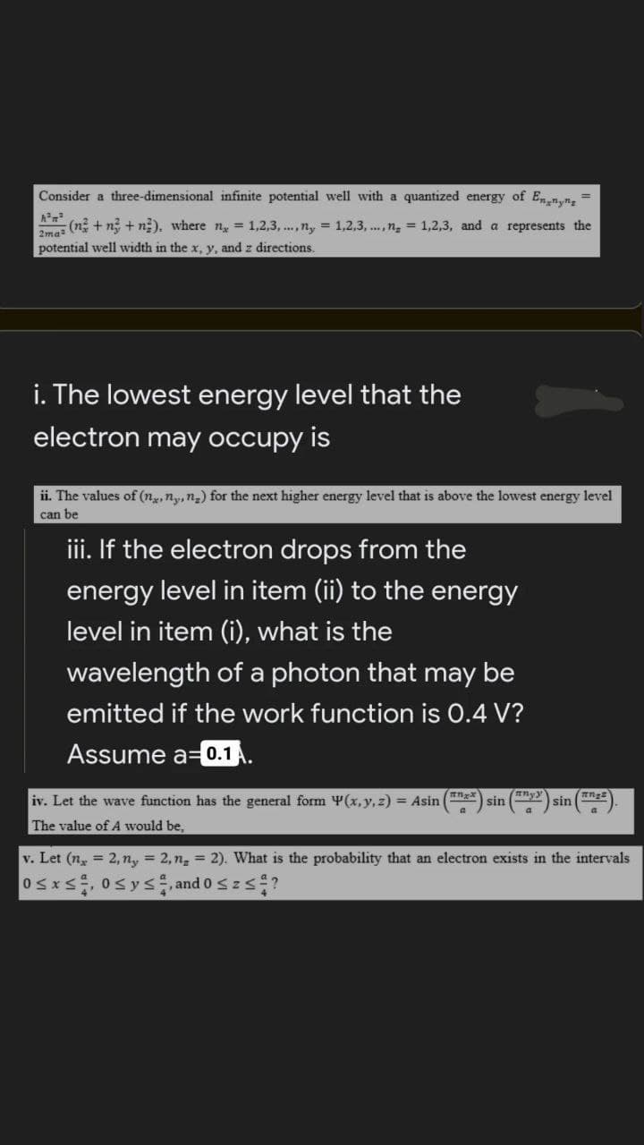 Consider a three-dimensional infinite potential well with a quantized energy of Enn,n,
%3D
(n + ng + n). where n = 1,2,3, ..,n, = 1,2,3, .., n, = 1,2,3, and a represents the
2ma
potential well width in the x, y, and z directions.
i. The lowest energy level that the
electron may occupy is
ii. The values of (ng, ny, ng) for the next higher energy level that is above the lowest energy level
can be
iii. If the electron drops from the
energy level in item (ii) to the energy
level in item (i), what is the
wavelength of a photon that may be
emitted if the work function is 0.4 V?
Assume a=0.1
iv. Let the wave function has the general form Y(x,y, z) Asin
nyy
sin
sin
The value of A would be,
v. Let (n, = 2, n, = 2,n, = 2). What is the probability that an electron exists in the intervals
Osxs 0sys and o s z s?
