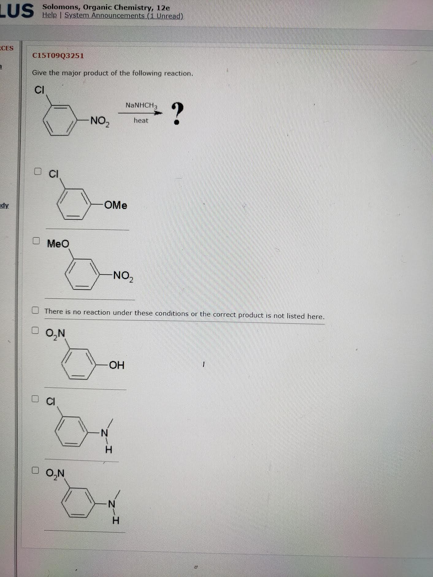 Give the major product of the following reaction.
CI
NaNHCH3
NO,
heat
CI
OMe
MeO
NO-
There is no reaction under these conditions or the correct product is not listed here.
O O,N
HO-
CI
O,N
H
