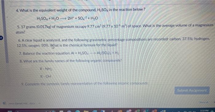 4. What is the equivalent weight of the compound, H₂SO4 in the reaction below?
H₂SO4+H₂O + 2H+ SO4+H₂O
-
5.17 grams (0.017kg) of magnesium occupy 9.77 cm³ (9.77 x 106 m³) of space. What is the average volume of a magnesium
atom?
6. A clear liquid is analyzed, and the following gravimetric percentage compositions are recorded: carbon, 37.5%; hydrogen.
12.5%; oxygen, 50%. What is the chemical formula for the liquid?
7. Balance the reaction equation: Al + H₂SO4 Al₂(SO4)3 + H₂
8. What are the family names of the following organic compounds?
→
R-NH₂
R-OH
9. Complete the symbolic family representation of the following organic compounds:
Favor Barrett HW dock
Submit Assignment
Shey all
3:10 PM