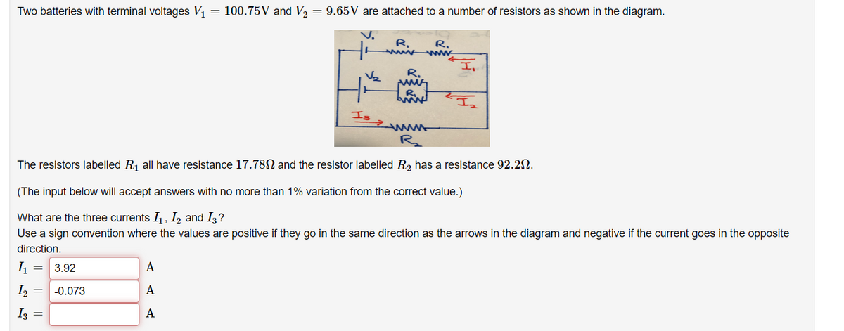 Two batteries with terminal voltages V₁
=
I₁
3.92
12
I₂ = -0.073
I3
=
=
100.75V and V₂ = 9.65V are attached to a number of resistors as shown in the diagram.
V.
A
A
A
V₂
Is
www
R₂₂
The resistors labelled R₁ all have resistance 17.780 and the resistor labelled R₂ has a resistance 92.20.
(The input below will accept answers with no more than 1% variation from the correct value.)
What are the three currents I₁, I₂ and I3?
Use a sign convention where the values are positive if they go in the same direction as the arrows in the diagram and negative if the current goes in the opposite
direction.
R₂
R₁
R₁
wwwww
I,
FI₂2