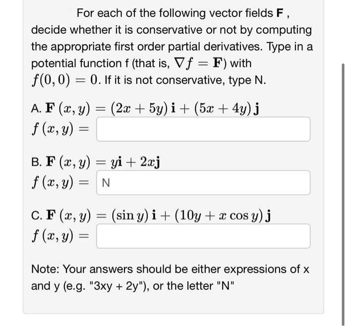 For each of the following vector fields F,
decide whether it is conservative or not by computing
the appropriate first order partial derivatives. Type in a
potential function f (that is, Vf = F) with
f(0, 0) = 0. If it is not conservative, type N.
A. F(x, y) = (2x + 5y) i + (5x + 4y) j
f (x, y)
=
B. F(x, y) = yi + 2xj
f (x, y)
= N
C. F (x, y) = (sin y) i + (10y + x cos y) j
f (x, y) =
Note: Your answers should be either expressions of x
and y (e.g. "3xy + 2y"), or the letter "N"