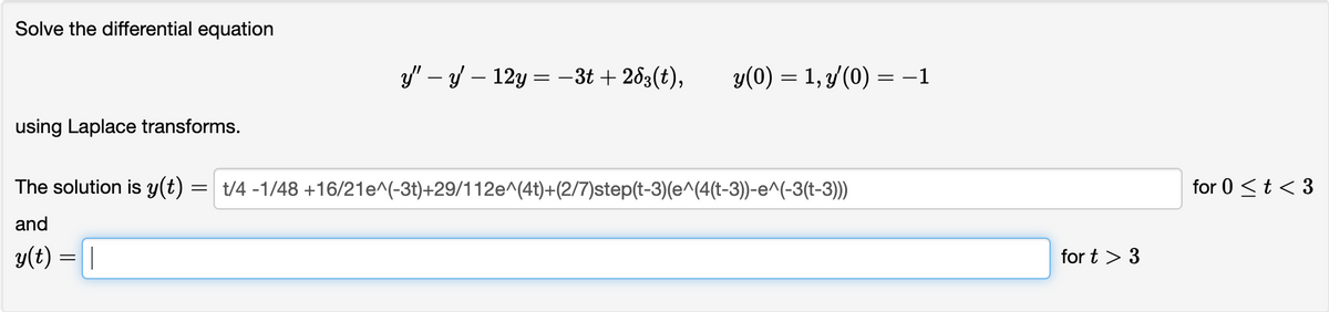 Solve the differential equation
using Laplace transforms.
y'y12y = -3t+263(t), y(0) = 1, y(0) = -1
The solution is y(t) = t/4-1/48 +16/21e^(-3t)+29/112e^(4t)+(2/7)step(t-3)(e^(4(t-3))-e^(-3(t-3)))
and
y(t) = |
for t > 3
for 0 < t < 3