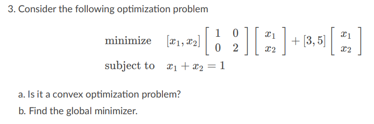 3. Consider the following optimization problem
1 0
x1
[[2][2]+85 [2]
X2
minimize [X1, X2]
subject to x₁ + x₂ = 1
a. Is it a convex optimization problem?
b. Find the global minimizer.
02