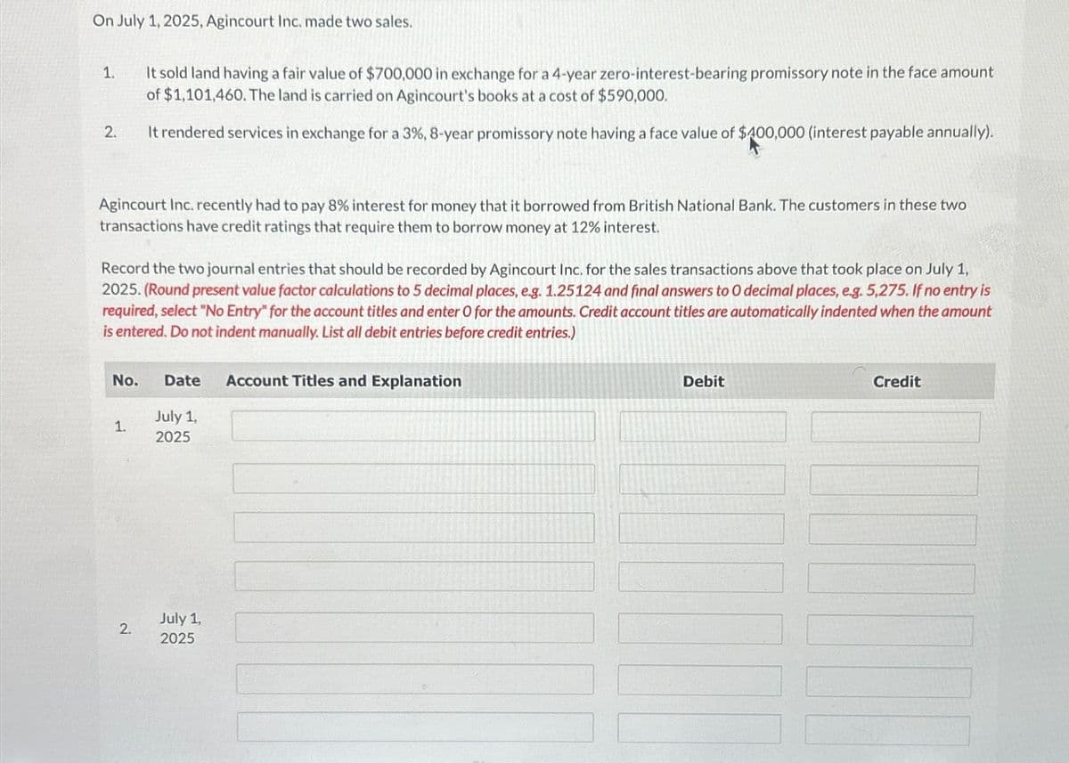 On July 1, 2025, Agincourt Inc. made two sales.
1.
2.
Agincourt Inc. recently had to pay 8% interest for money that it borrowed from British National Bank. The customers in these two
transactions have credit ratings that require them to borrow money at 12% interest.
It sold land having a fair value of $700,000 in exchange for a 4-year zero-interest-bearing promissory note in the face amount
of $1,101,460. The land is carried on Agincourt's books at a cost of $590,000.
It rendered services in exchange for a 3%, 8-year promissory note having a face value of $400,000 (interest payable annually).
Record the two journal entries that should be recorded by Agincourt Inc. for the sales transactions above that took place on July 1,
2025. (Round present value factor calculations to 5 decimal places, e.g. 1.25124 and final answers to 0 decimal places, e.g. 5,275. If no entry is
required, select "No Entry" for the account titles and enter O for the amounts. Credit account titles are automatically indented when the amount
is entered. Do not indent manually. List all debit entries before credit entries.)
No. Date Account Titles and Explanation
1.
2.
July 1,
2025
July 1,
2025
Debit
Credit
TO