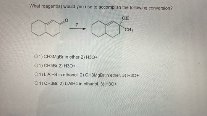 What reagent(s) would you use to accomplish the following conversion?
он
CH3
01) CH3MGB in ether 2) H3O+
01) CH3BR 2) H3O+
01) LIAIH4 in ethanol. 2) CH3MGB in ether. 3) H3O+
01) CH3Br. 2) LIAIH4 in ethanol. 3) H3O+
