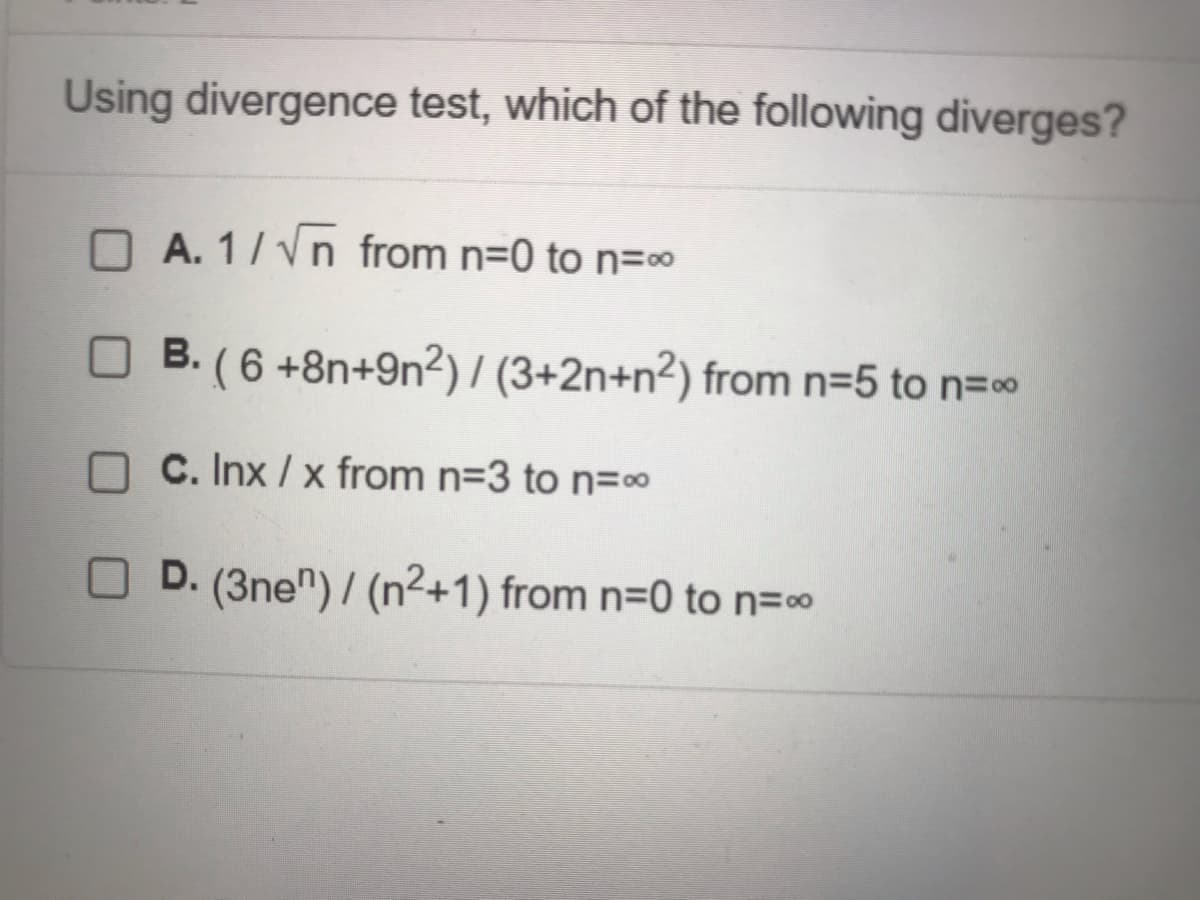 Using divergence test, which of the following diverges?
A. 1/√n from n=0 to n=∞
B. (6 +8n+9n²) / (3+2n+n2) from n=5 to n=∞
C. Inx/x from n=3 to n=∞
D. (3nen)/ (n²+1) from n=0 to n=∞