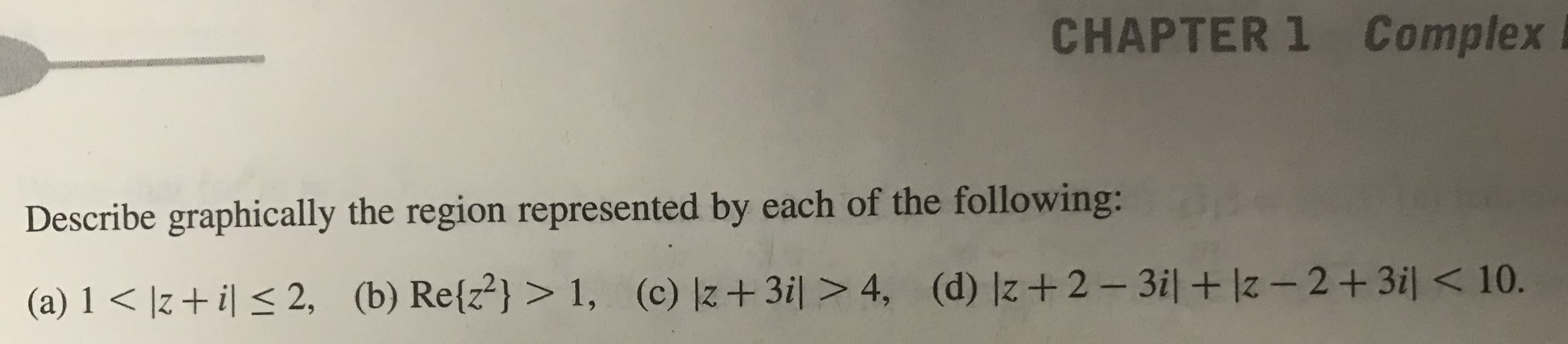 CHAPTER1 Complex
Describe graphically the region represented by each of the following:
(a) 1 < Iz+ il s 2, (b) Retz) > 1, () lz+3il>4, (d) Iz+2-3il + Iz-2+3il <10.
