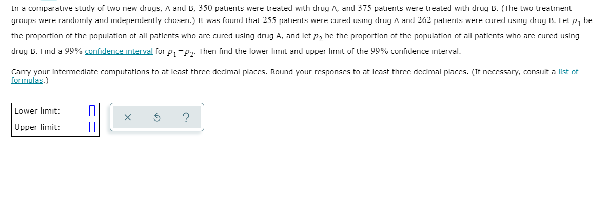 In a comparative study of two new drugs, A and B, 350 patients were treated with drug A, and 375 patients were treated with drug B. (The two treatment
groups were randomly and independently chosen.) It was found that 255 patients were cured using drug A and 262 patients were cured using drug B. Let p, be
the proportion of the population of all patients who are cured using drug A, and let p, be the proportion of the population of all patients who are cured using
drug B. Find a 99% confidence interval for p,-p,. Then find the lower limit and upper limit of the 99% confidence interval.
Carry your intermediate computations to at least three decimal places. Round your responses to at least three decimal places. (If necessary, consult a list of
formulas.)
Lower limit:
Upper limit:
