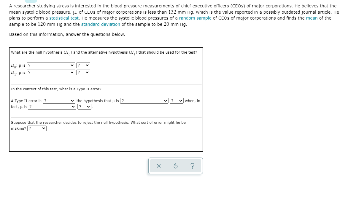 A researcher studying stress is interested in the blood pressure measurements of chief executive officers (CEOS) of major corporations. He believes that the
mean systolic blood pressure, u, of CEOS of major corporations is less than 132 mm Hg, which is the value reported in a possibly outdated journal article. He
plans to perform a statistical test. He measures the systolic blood pressures of a random sample of CEOS of major corporations and finds the mean of the
sample to be 120 mm Hg and the standard deviation of the sample to be 20 mm Hg.
Based on this information, answer the questions below.
What are the null hypothesis (H.) and the alternative hypothesis (H,) that should be used for the test?
H: u is ?
|H: p is ?
?
In the context of this test, what is a Type II error?
v the hypothesis that u is ?
?
A Type II error is ?
v when, in
fact, u is ?
Suppose that the researcher decides to reject the null hypothesis. What sort of error might he be
making? ?
?
