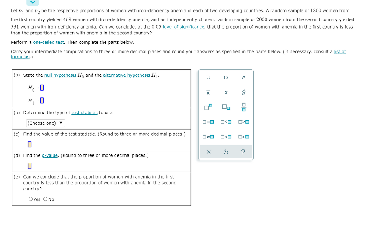 Let p, and p, be the respective proportions of women with iron-deficiency anemia in each of two developing countries. A random sample of 1800 women from
the first country yielded 469 women with iron-deficiency anemia, and an independently chosen, random sample of 2000 women from the second country yielded
531 women with iron-deficiency anemia. Can we conclude, at the 0.05 level of significance, that the proportion of women with anemia in the first country is less
than the proportion of women with anemia in the second country?
Perform a one-tailed test. Then complete the parts below.
Carry your intermediate computations to three or more decimal places and round your answers as specified in the parts below. (If necessary, consult a list of
formulas.)
(a) State the null hypothesis H, and the alternative hypothesis H,.
H. :0
H, :0
(b) Determine the type of test statistic to use.
(Choose one)
D=0
OSO
(c) Find the value of the test statistic. (Round to three or more decimal places.)
O<O
(d) Find the p-value. (Round to three or more decimal places.)
(e) Can we conclude that the proportion of women with anemia in the first
country is less than the proportion of women with anemia in the second
country?
OYes ONo
