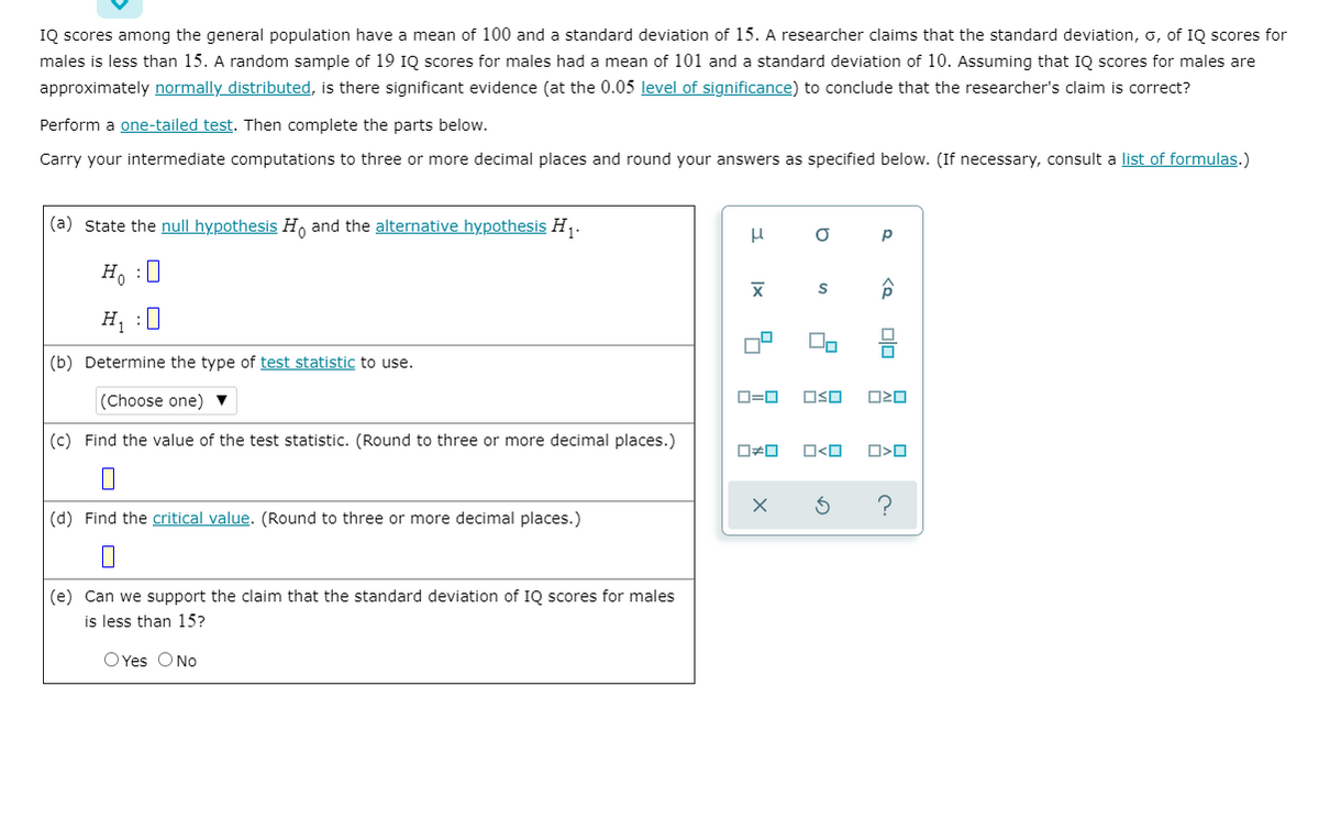 IQ scores among the general population have a mean of 100 and a standard deviation of 15. A researcher claims that the standard deviation, o, of IQ scores for
males is less than 15. A random sample of 19 IQ scores for males had a mean of 101 and a standard deviation of 10. Assuming that IQ scores for males are
approximately normally distributed, is there significant evidence (at the 0.05 level of significance) to conclude that the researcher's claim is correct?
Perform a one-tailed test. Then complete the parts below.
Carry your intermediate computations to three or more decimal places and round your answers as specified below. (If necessary, consult a list of formulas.)
(a) State the null hypothesis H, and the alternative hypothesis H,.
p
H, :0
H, :0
(b) Determine the type of test statistic to use.
(Choose one) ▼
D=0
OSO
(c) Find the value of the test statistic. (Round to three or more decimal places.)
(d) Find the critical value. (Round to three or more decimal places.)
(e) Can we support the claim that the standard deviation of IQ scores for males
is less than 15?
OYes ONo
