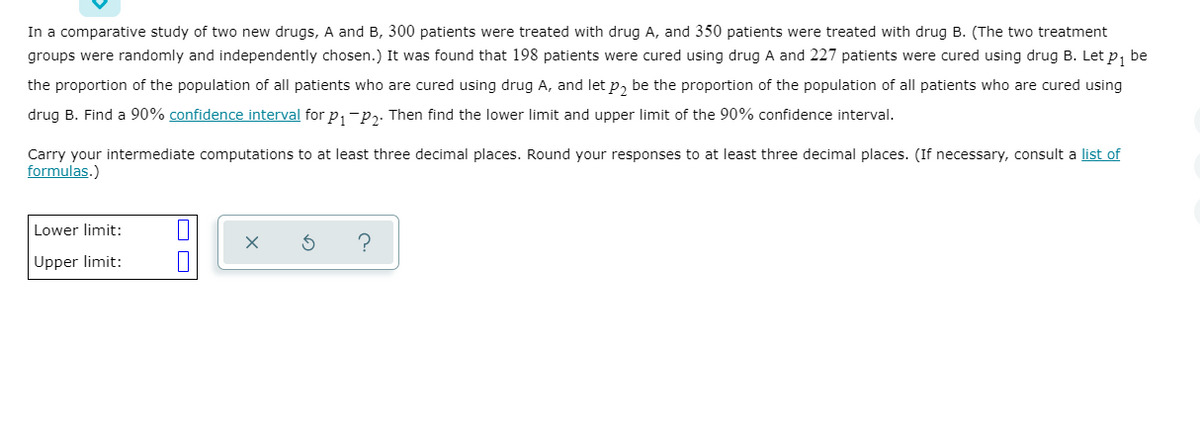 In a comparative study of two new drugs, A and B, 300 patients were treated with drug A, and 350 patients were treated with drug B. (The two treatment
groups were randomly and independently chosen.) It was found that 198 patients were cured using drug A and 227 patients were cured using drug B. Let p, be
the proportion of the population of all patients who are cured using drug A, and let p, be the proportion of the population of all patients who are cured using
drug B. Find a 90% confidence interval for p,-p,. Then find the lower limit and upper limit of the 90% confidence interval.
Carry your intermediate computations to at least three decimal places. Round your responses to at least three decimal places. (If necessary, consult a list of
formulas.)
Lower limit:
Upper limit:
O O
