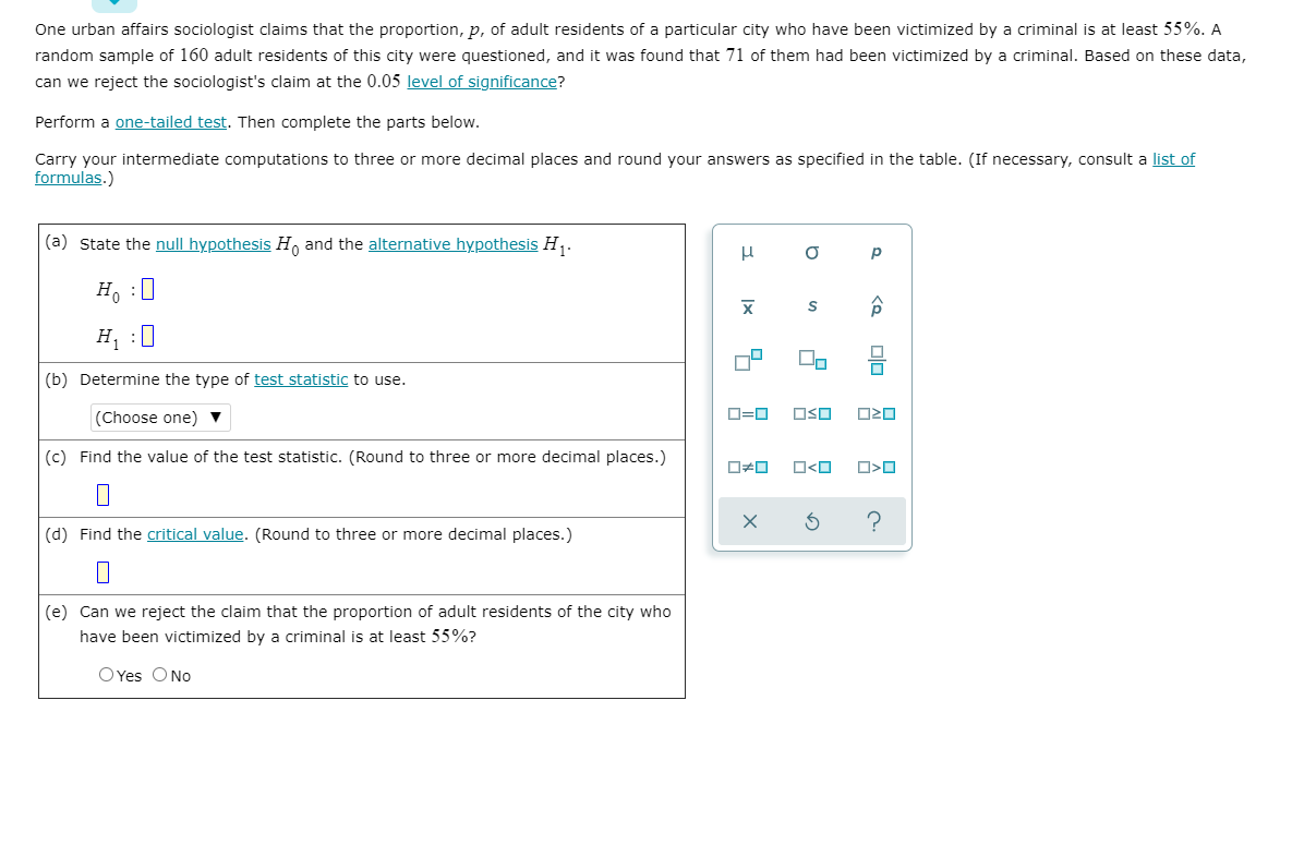 One urban affairs sociologist claims that the proportion, p, of adult residents of a particular city who have been victimized by a criminal is at least 55%. A
random sample of 160 adult residents of this city were questioned, and it was found that 71 of them had been victimized by a criminal. Based on these data,
can we reject the sociologist's claim at the 0.05 level of significance?
Perform a one-tailed test. Then complete the parts below.
Carry your intermediate computations to three or more decimal places and round your answers as specified in the table. (If necessary, consult a list of
formulas.)
(a) State the null hypothesis H, and the alternative hypothesis H,.
H. :0
H :0
(b) Determine the type of test statistic to use.
(Choose one) ▼
O=0
OSO
O20
(c) Find the value of the test statistic. (Round to three or more decimal places.)
O<O
?
(d) Find the critical value. (Round to three or more decimal places.)
(e) Can we reject the claim that the proportion of adult residents of the city who
have been victimized by a criminal is at least 55%?
OYes ONo
|x
