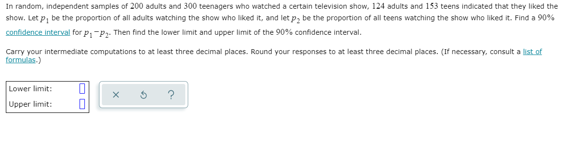 In random, independent samples of 200 adults and 300 teenagers who watched a certain television show, 124 adults and 153 teens indicated that they liked the
show. Let p, be the proportion of all adults watching the show who liked it, and let p, be the proportion of all teens watching the show who liked it. Find a 90%
confidence interval for p,-p,. Then find the lower limit and upper limit of the 90% confidence interval.
Carry your intermediate computations to at least three decimal places. Round your responses to at least three decimal places. (If necessary, consult a list of
formulas.)
Lower limit:
Upper limit:
O O
