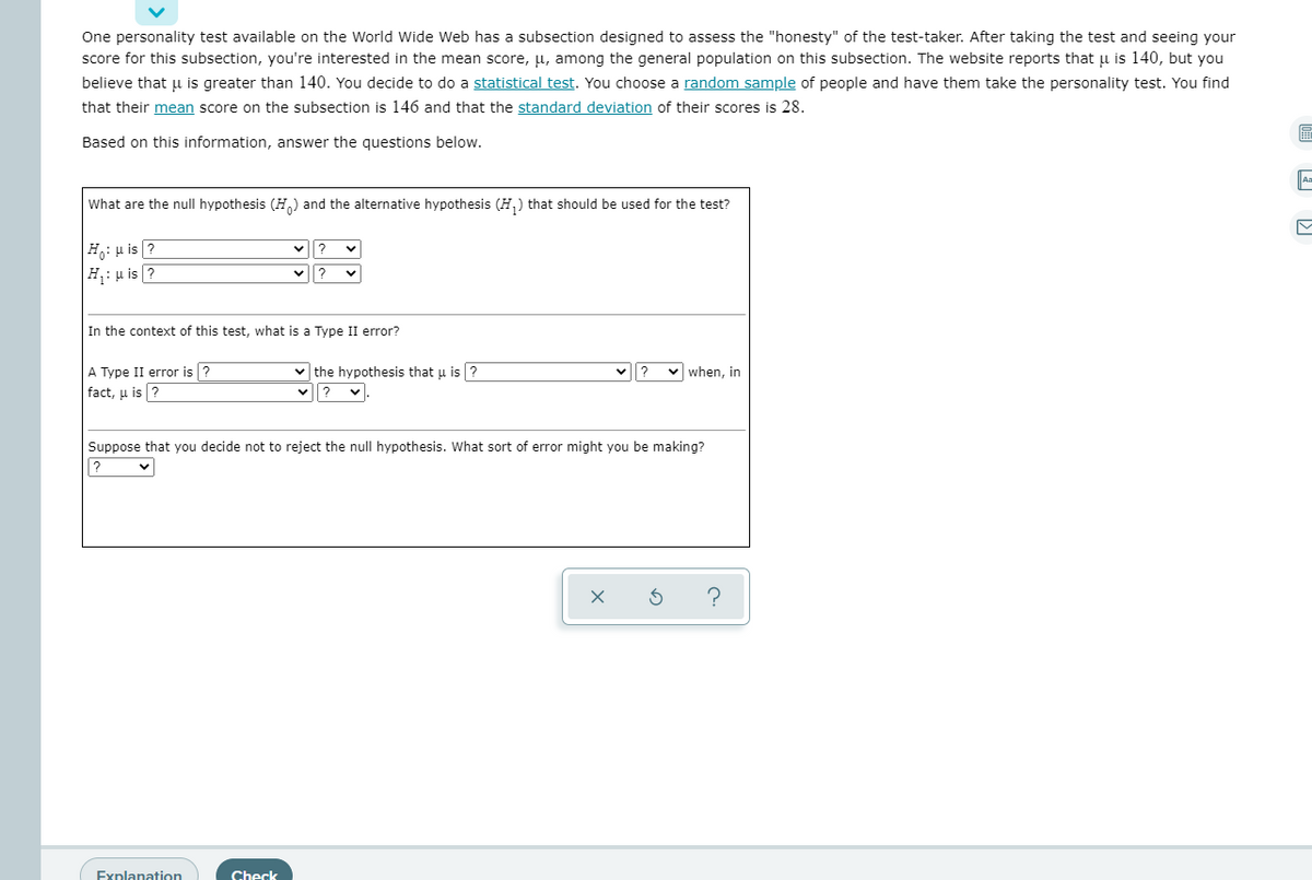 One personality test available on the World Wide Web has a subsection designed to assess the "honesty" of the test-taker. After taking the test and seeing your
score for this subsection, you're interested in the mean score, µ, among the general population on this subsection. The website reports that u is 140, but you
believe that u is greater than 140. You decide to do a statistical test. You choose a random sample of people and have them take the personality test. You find
that their mean score on the subsection is 146 and that the standard deviation of their scores is 28.
Based on this information, answer the questions below.
What are the null hypothesis (H,) and the alternative hypothesis (H,) that should be used for the test?
H,: u is ?
H: u is ?
In the context of this test, what is a Type II error?
A Type II error is ?
fact, μ is| ?
v when, in
v the hypothesis that u is ?
?
Suppose that you decide not to reject the null hypothesis. What sort of error might you be making?
?
Explanation
Check
