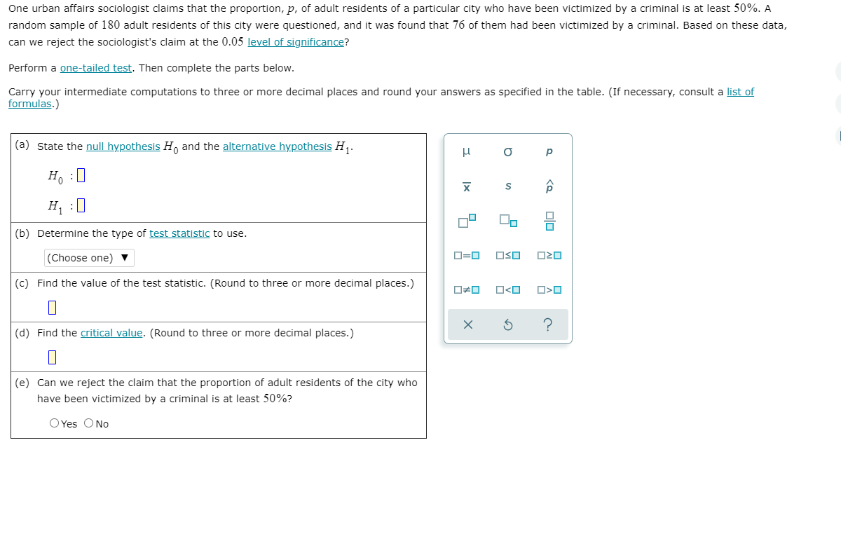 One urban affairs sociologist claims that the proportion, p, of adult residents of a particular city who have been victimized by a criminal is at least 50%. A
random sample of 180 adult residents of this city were questioned, and it was found that 76 of them had been victimized by a criminal. Based on these data,
can we reject the sociologist's claim at the 0.05 level of significance?
Perform a one-tailed test. Then complete the parts below.
Carry your intermediate computations to three or more decimal places and round your answers as specified in the table. (If necessary, consult a list of
formulas.)
(a) State the null hypothesis H, and the alternative hypothesis H.
p
H :0
H :0
(b) Determine the type of test statistic to use.
(Choose one) ▼
D=0
OSO
(c) Find the value of the test statistic. (Round to three or more decimal places.)
O<O
(d) Find the critical value. (Round to three or more decimal places.)
(e) Can we reject the claim that the proportion of adult residents of the city who
have been victimized by a criminal is at least 50%?
O Yes ONo
to
