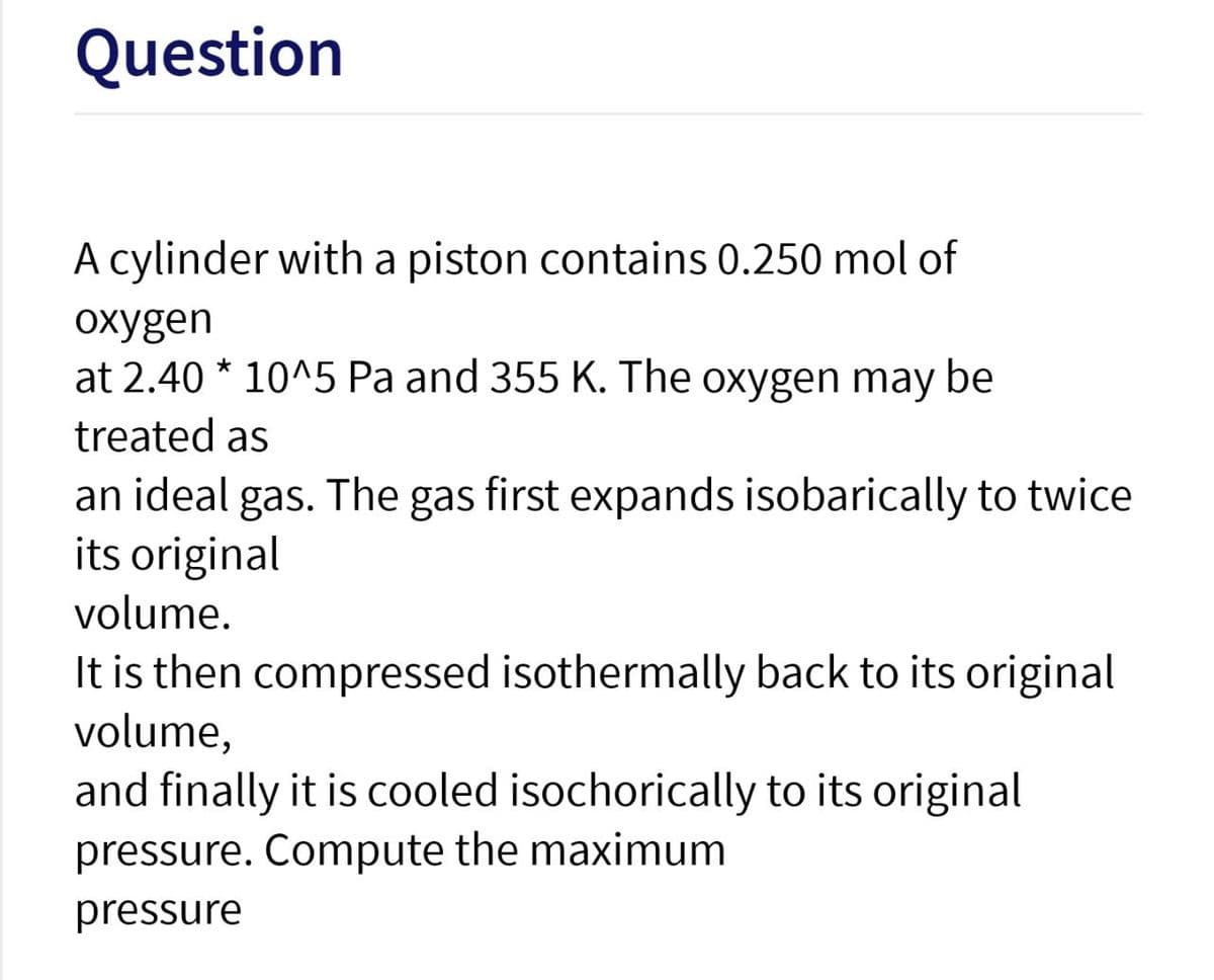 Question
A cylinder with a piston contains 0.250 mol of
oxygen
at 2.40 * 10^5 Pa and 355 K. The oxygen may be
treated as
an ideal gas. The gas first expands isobarically to twice
its original
volume.
It is then compressed isothermally back to its original
volume,
and finally it is cooled isochorically to its original
pressure. Compute the maximum
pressure
