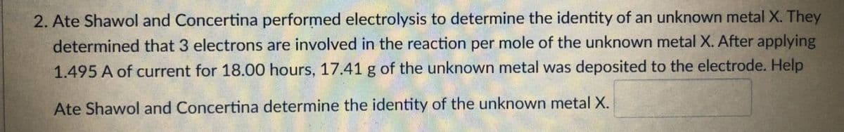 2. Ate Shawol and Concertina performed electrolysis to determine the identity of an unknown metal X. They
determined that 3 electrons are involved in the reaction per mole of the unknown metal X. After applying
1.495 A of current for 18.00 hours, 17.41 g of the unknown metal was deposited to the electrode. Help
Ate Shawol and Concertina determine the identity of the unknown metal X.