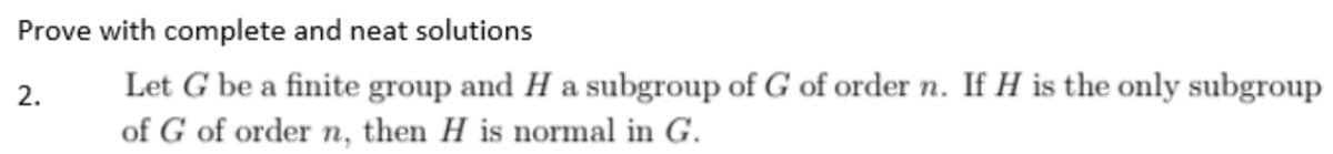 Prove with complete and neat solutions
2.
Let G be a finite group and H a subgroup of G of order n. If H is the only subgroup
of G of order n, then H is normal in G.