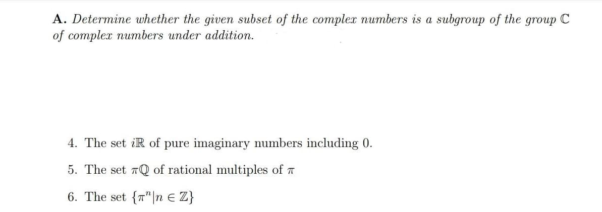 A. Determine whether the given subset of the complex numbers is a subgroup of the group C
of complex numbers under addition.
4. The set iR of pure imaginary numbers including 0.
5. The set 7Q of rational multiples of T
6. The set {7"|n E Z}
