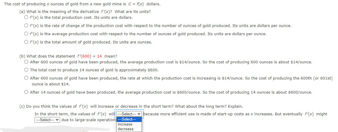 The cost of producing x ounces of gold from a new gold mine is C= f(x) dollars.
(a) What is the meaning of the derivative f'(x)? What are its units?
O f'(x) is the total production cost. Its units are dollars.
O f'(x) is the rate of change of the production cost with respect to the number of ounces of gold produced. Its units are dollars per ounce.
O f'(x) is the average production cost with respect to the number of ounces of gold produced. Its units are dollars per ounce.
O f'(x) is the total amount of gold produced. Its units are ounces.
(b) What does the statement f'(600) = 14 mean?
O After 600 ounces of gold have been produced, the average production cost is $14/ounce. So the cost of producing 600 ounces is about $14/ounce.
O The total cost to produce 14 ounces of gold is approximately $600.
O After 600 ounces of gold have been produced, the rate at which the production cost is increasing is $14/ounce. So the cost of producing the 600th (or 601st)
ounce is about $14.
O After 14 ounces of gold have been produced, the average production cost is $600/ounce. So the cost of producing 14 ounces is about $600/ounce.
(c) Do you think the values of f'(x) will increase or decrease in the short term? What about the long term? Explain.
In the short term, the values of f'(x) wil---Select---because more efficient use is made of start-up costs as x increases. But eventually f'(x) might
---Select--- due to large-scale operations
-Select---
increase
decrease