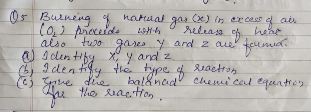 05 Burning of natural gas (x) in excess
(0₂) proceeds
with
release.
8
also two gases y7 and 2 ore
@) Identify x, y and 2.
(6) Identify the type of reaction.
(e's gove
cier
gove
que the reaction.
heat
formed.
balanced chemical equation.