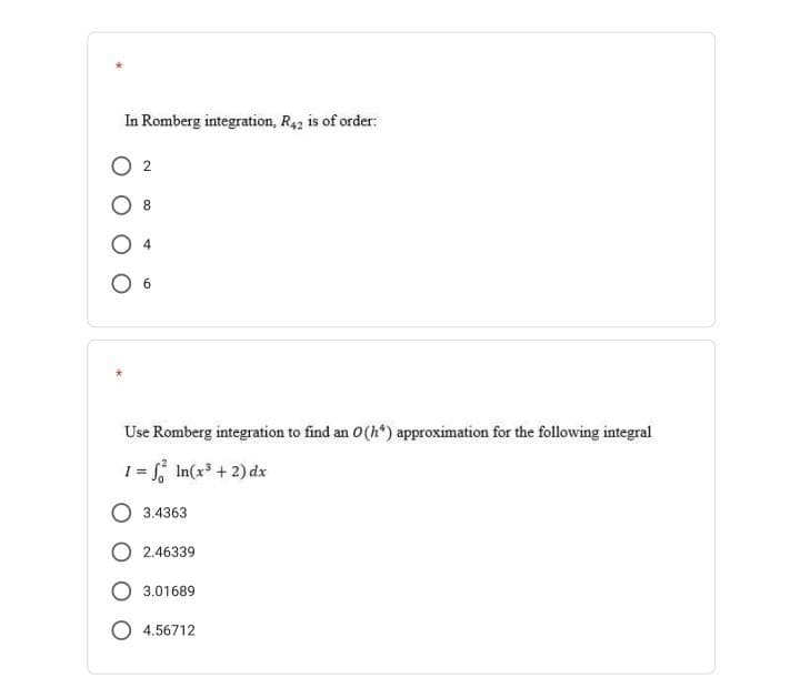 In Romberg integration, R42 is of order:
02
6
Use Romberg integration to find an 0 (h*) approximation for the following integral
1 = √² In(x³ + 2) dx
3.4363
O2.46339
3.01689
O4.56712