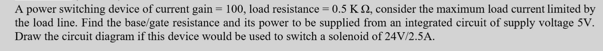 A power switching device of current gain = 100, load resistance = 0.5 K №, consider the maximum load current limited by
the load line. Find the base/gate resistance and its power to be supplied from an integrated circuit of supply voltage 5V.
Draw the circuit diagram if this device would be used to switch a solenoid of 24V/2.5A.