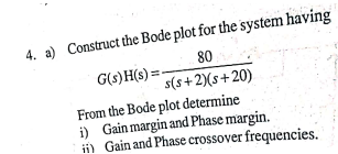 4. a) Construct the Bode plot for the system having
G(s)H(s)=-
80
s(s+2)(s+20)
From the Bode plot determine
i) Gain margin and Phase margin.
ii) Gain and Phase crossover frequencies.