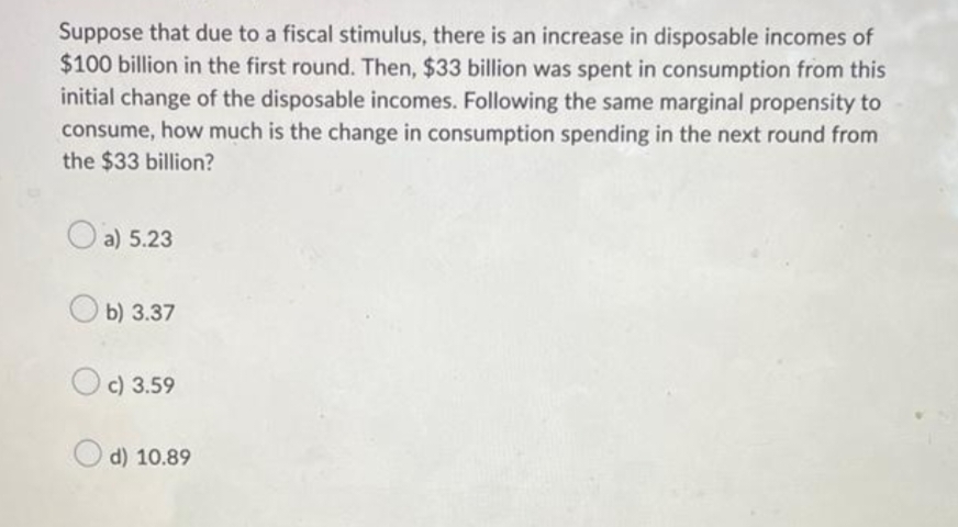 Suppose that due to a fiscal stimulus, there is an increase in disposable incomes of
$100 billion in the first round. Then, $33 billion was spent in consumption from this
initial change of the disposable incomes. Following the same marginal propensity to
consume, how much is the change in consumption spending in the next round from
the $33 billion?
a) 5.23
b) 3.37
Oc) 3.59
d) 10.89