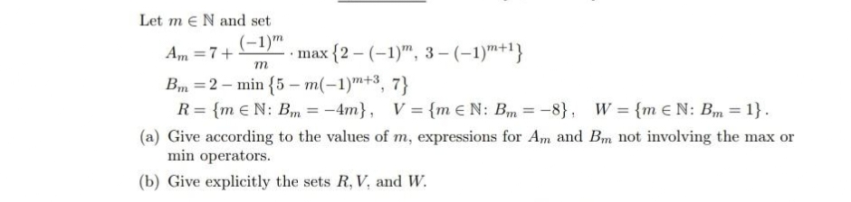 Let me N and set
(-1)m
max {2-(-1)", 3-(-1)m+¹}
Am = 7+
m
Bm 2 min {5-m(-1)+3, 7}
R = {m EN: Bm -4m), V = {m EN: Bm = -8}, W = {m EN: Bm = 1}.
(a) Give according to the values of m, expressions for Am and Bm not involving the max or
min operators.
(b) Give explicitly the sets R, V. and W.