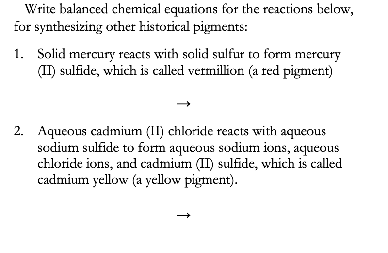 Write balanced chemical equations for the reactions below,
for synthesizing other historical pigments:
Solid mercury reacts with solid sulfur to form mercury
(II) sulfide, which is called vermillion (a red pigment)
1.
2. Aqueous cadmium (II) chloride reacts with
sodium sulfide to form aqueous sodium ions, aqueous
chloride ions, and cadmium (II) sulfide, which is called
cadmium yellow (a yellow pigment).
aqueous
