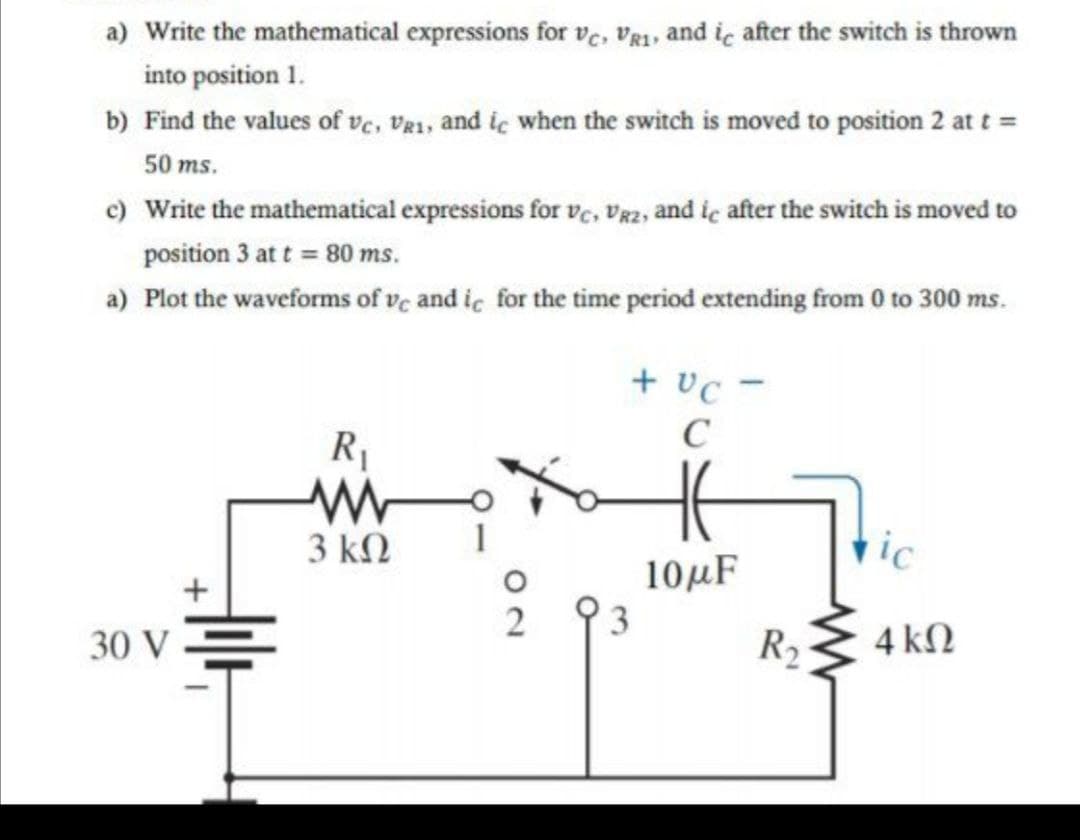 a) Write the mathematical expressions for ve, Vg1, and ic after the switch is thrown
into position 1.
b) Find the values of ve, Vg1, and ic when the switch is moved to position 2 at t =
50 ms.
c) Write the mathematical expressions for ve, Vgz, and ie after the switch is moved to
position 3 at t = 80 ms.
a) Plot the waveforms of ve and ic for the time period extending from 0 to 300 ms.
+ vc -
C
R1
3 kN
vic
10µF
3
30 V =
R2
4 kN
