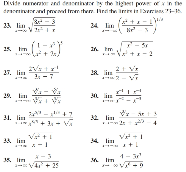 Divide numerator and denominator by the highest power of x in the
denominator and proceed from there. Find the limits in Exercises 23–36.
8x² – 3
1/3
x² +
8x2 – 3
23. lim
x→0 V 2x? + x
24. lim
x--00
\5
x² – 5x
25. lim
x→-ox2 + 7x
26. lim
x→ o Vx + x – 2
2Vx + x!
2 + Vx
27. lim
28. lim
x00 2 - Vx
Зх — 7
Vx – Vĩ
VI + Vĩ
x' + x4
29. lim
30. lim
x→-00
VI
lim
32.
x--0 2x + x²/3 – 4
2x/3 – x'/3 + 7
5x + 3
31. lim
x-00 8/5 + 3x + Vx
Vx² + 1
Vx² + 1
33. lim
x00 x + 1
34. lim
x→-0 x + 1
4 - 3x3
lim
35. lim
x→∞ V4x? + 25
36.
x→-0 Vx6 + 9
