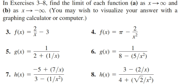 In Exercises 3–8, find the limit of each function (a) as x→∞ and
(b) as x→ -. (You may wish to visualize your answer with a
graphing calculator or computer.)
2
4. f(x) = 7
x²
3. f(x) =
3
5. g(x)
6. g(x)
8 – (5/x²)
2 + (1/x)
-5 + (7/x)
3 - (1/x²)
3 - (2/x)
7. h(x)
8. h(x)
4 + (V2/x²)

