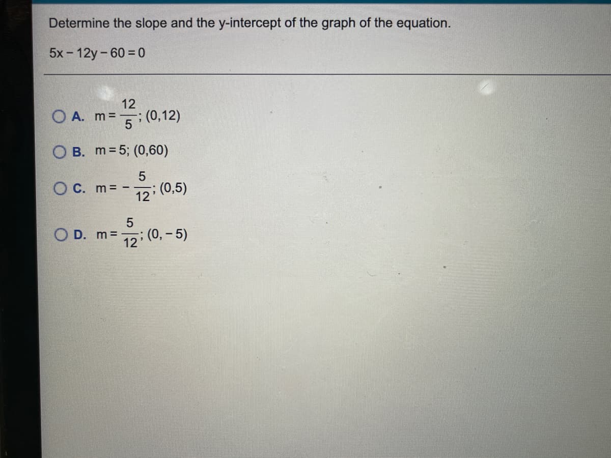 Determine the slope and the y-intercept of the graph of the equation.
5x - 12y-60 = 0
12
O A. m =
: (0,12)
O B. m=5; (0,60)
5
O C. m -
12 (0,5)
5
O D. m=-
12
(0, – 5)
