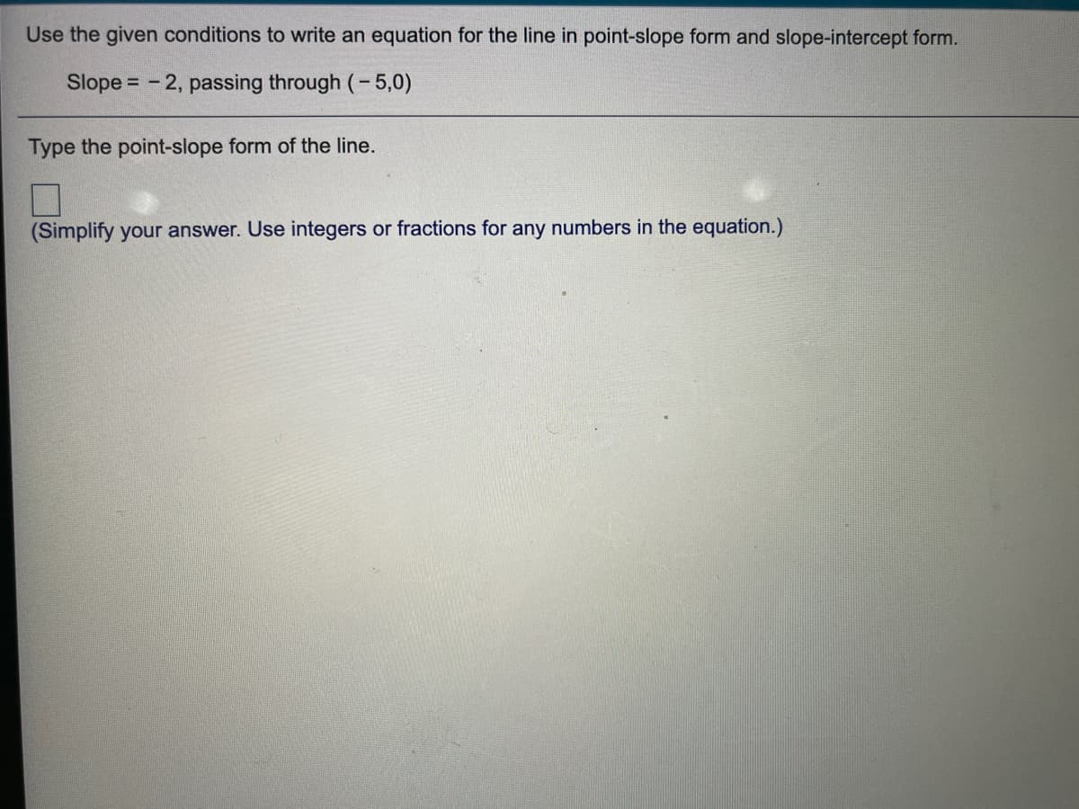 Use the given conditions to write an equation for the line in point-slope form and slope-intercept form.
Slope = - 2, passing through (- 5,0)
Type the point-slope form of the line.
(Simplify your answer. Use integers or fractions for any numbers in the equation.)
