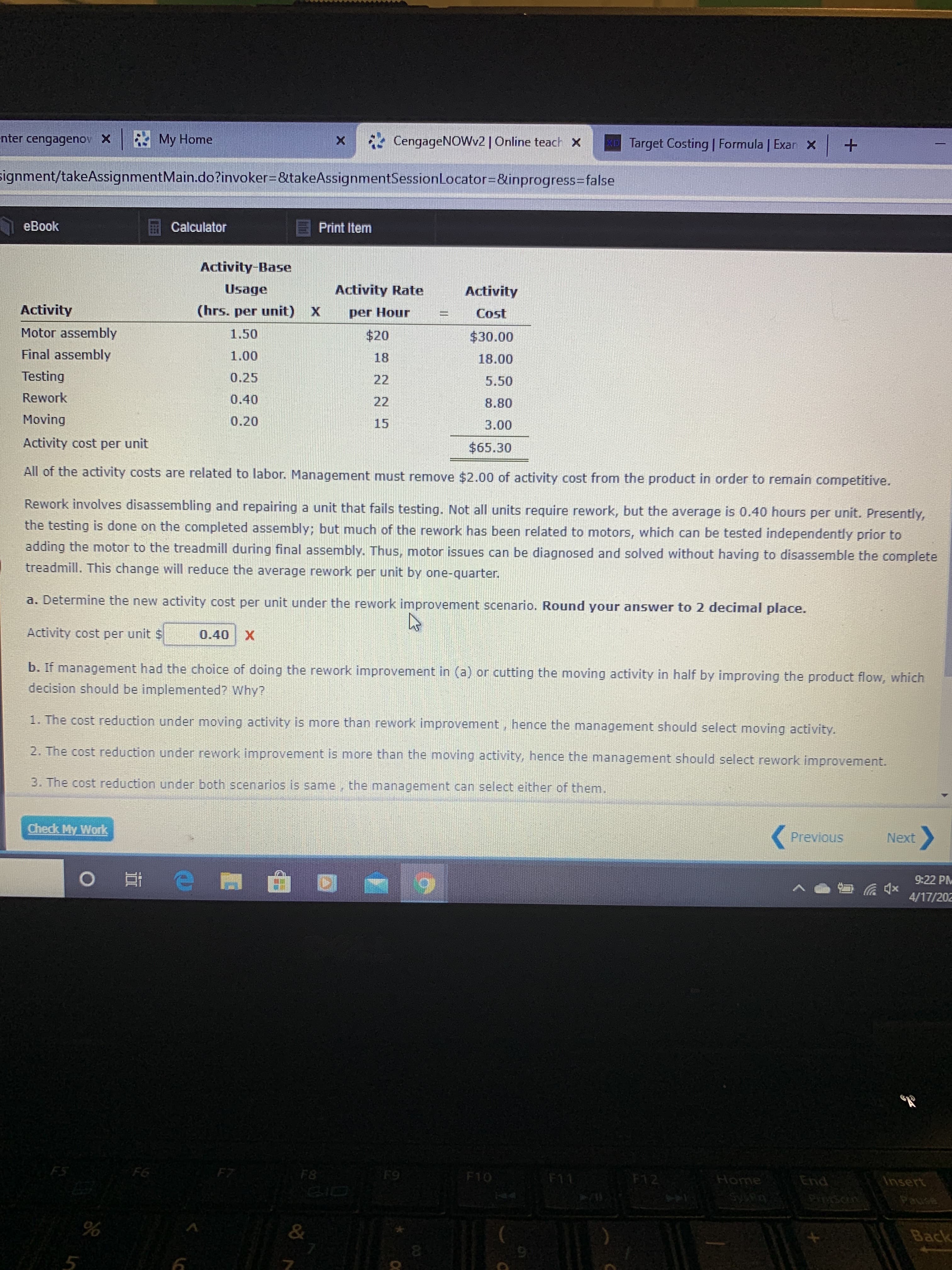 nter cengagenov X My Home
* CengageNOWv2 | Online teach x
Target Costing | Formula | Exar X +
signment/takeAssignmentMain.do?invoker%3D&takeAssignmentSessionLocator=D&inprogress3Dfalse
eBook
Calculator
E Print Item
Activity-Base
Usage
Activity Rate
Activity
Activity
(hrs. per unit) X
per Hour
Cost
Motor assembly
1.50
$20
$30.00
Final assembly
1.00
18
18.00
Testing
0.25
22
5.50
Rework
0.40
22
8.80
Moving
0.20
15
3.00
Activity cost per unit
$65.30
All of the activity costs are related to labor. Management must remove $2.00 of activity cost from the product in order to remain competitive.
Rework involves disassembling and repairing a unit that fails testing. Not all units require rework, but the average is 0.40 hours per unit. Presently,
the testing is done on the completed assembly; but much of the rework has been related to motors, which can be tested independently prior to
adding the motor to the treadmill during final assembly. Thus, motor issues can be diagnosed and solved without having to disassemble the complete
treadmill. This change will reduce the average rework per unit by one-quarter.
a. Determine the new activity cost per unit under the rework improvement scenario. Round your answer to 2 decimal place.
Activity cost per unit $
0.40
b. If management had the choice of doing the rework improvement in (a) or cutting the moving activity in half by improving the product flow, which
decision should be implemented? Why?
1. The cost reduction under moving activity is more than rework improvement, hence the management should select moving activity.
2. The cost reduction under rework improvement is more than the moving activity, hence the management should select rework improvement.
3. The cost reduction under both scenarios is same, the management can select either of them.
Check My Work
Previous
Next
9:22 PM
4/17/202
FS
F6
F7
F8
F9
F10
Home
F11
F12
End
Insert
పాస
&
Back
