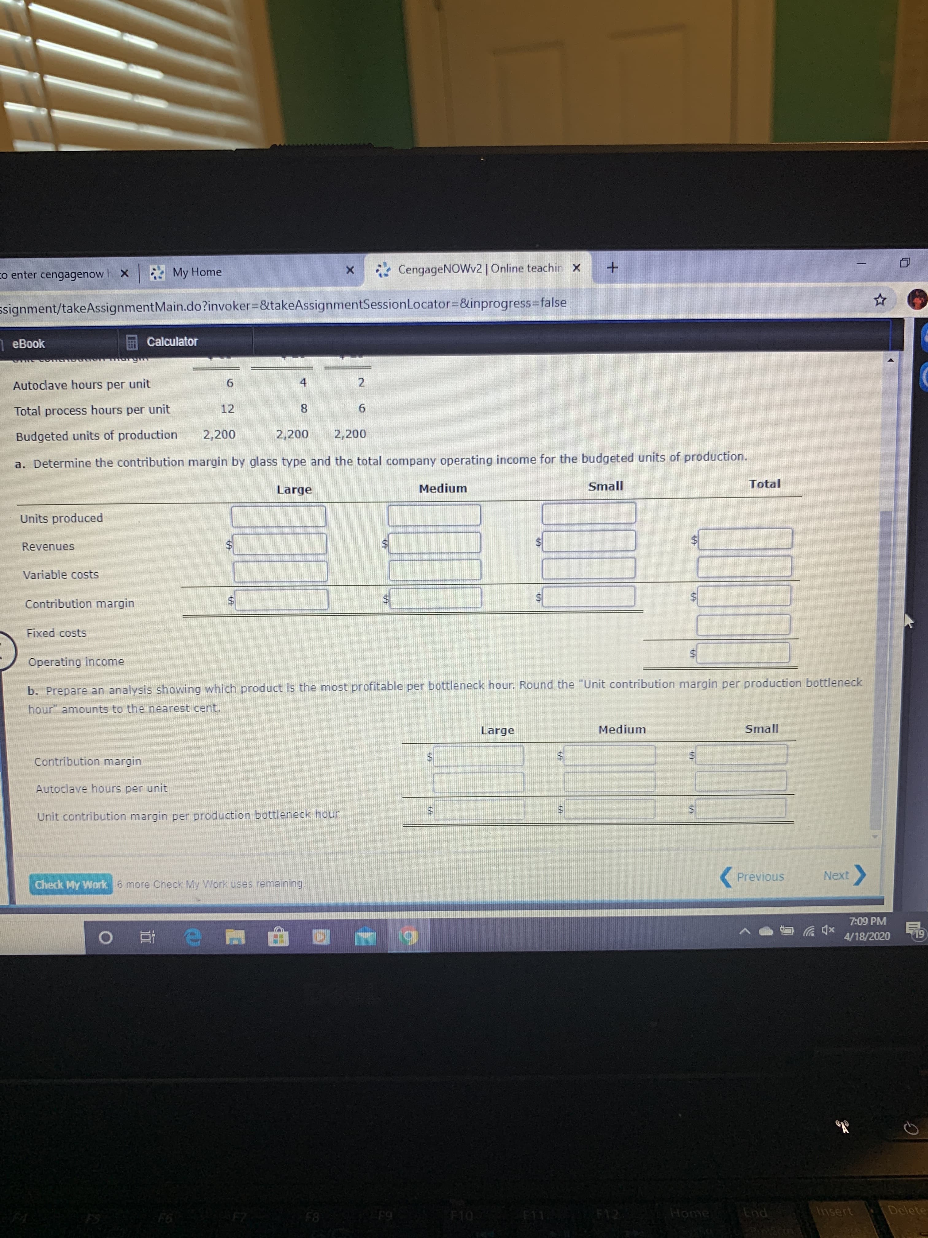 co enter cengagenow h x My Home
*CengageNOWv2 | Online teachin X
ssignment/takeAssignmentMain.do?invoker%3D&takeAssignmentSessionLocator=D&inprogress3Dfalse
eBook
Calculator
Autoclave hours per unit
4
Total process hours per unit
12
Budgeted units of production
2,200
2,200
2,200
a. Determine the contribution margin by glass type and the total company operating income for the budgeted units of production.
Large
Medium
Small
Total
Units produced
Revenues
Variable costs
Contribution margin
Fixed costs
Operating income
b. Prepare an analysis showing which product is the most profitable per bottleneck hour. Round the "Unit contribution margin per production bottleneck
hour" amounts to the nearest cent.
Large
Medium
Small
Contribution margin
Autoclave hours per unit
Unit contribution margin per production bottleneck hour
Previous
Next
Check My Work 6 more Cneck My Work uses remaining
7:09 PM
4/18/2020
19
F6
F8
F9
F10
F11 F12
Home
End
Insert
Delete
%24
%24
%24
%24
%24
