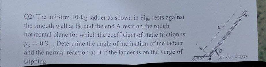 Q2/ The uniform 10-kg ladder as shown in Fig. rests against
the smooth wall at B, and the end A rests on the rough
horizontal plane for which the coefficient of static friction is
s = 0.3, Determine the angle of inclination of the ladder
and the normal reaction at B if the ladder is on the verge of
slipping,